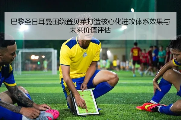 巴黎圣日耳曼围绕登贝莱打造核心化进攻体系效果与未来价值评估